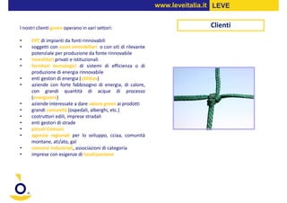 www.leveitalia.it LEVE


I nostri clienti green operano in vari settori:                               Clienti
•    EPC di impianti da fonti rinnovabili
•    soggetti con asset immobiliari o con siti di rilevante
     potenziale per produzione da fonte rinnovabile
•    investitori privati e istituzionali
•    fornitori tecnologici di sistemi di efficienza o di
     produzione di energia rinnovabile
•    enti gestori di energia (utilities)
•    aziende con forte fabbisogno di energia, di calore,
     con grandi quantità di acque di processo
     (energivore)
•    aziende interessate a dare valore green ai prodotti
•    grandi comunità (ospedali, alberghi, etc.)
•    costruttori edili, imprese stradali
•    enti gestori di strade
•    piccoli Comuni
•    agenzie regionali per lo sviluppo, cciaa, comunità
     montane, ati/ato, gal
•    consorzi industriali, associazioni di categoria
•    imprese con esigenze di localizzazione
 