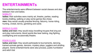 ENTERTAINMENTs
The entertainments were different between social classes and also
between men and ladies.
NOBILITY
ladies: their activities were mainly art, theatre, parties, reading
books,chatting, walking or play some games like chess
men: they would usually practise fencing, falconry, horse riding,
hunting, cricket, tennis, gambling and cards
MIDDLE CLASS
ladies and men: they would enjoy travelling troupes that sing act
and play instruments, blood sports like bear baiting, dog fighting,
cockfighting and occasionally theatre.
POOR CLASS
ladies and men: they would participate to tournaments, dancing,
trained animals games, dancers, mystery plays, jugglers and strolling
players. Some entertainments were also process, public humiliation
and witch trial
 