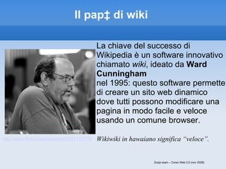 Il papà di wiki <ul><li>La chiave del successo di Wikipedia è un software innovativo chiamato  wiki , ideato da  Ward Cunn...