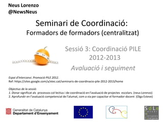 Neus Lorenzo
@NewsNeus

                     Seminari de Coordinació:
              Formadors de formadors (centralitzat)

                                             Sessió 3: Coordinació PILE
                                                     2012-2013
                                               Avaluació i seguiment
Espai d’Intercanvi. Promoció PILE 2012.
Ref: https://sites.google.com/a/xtec.cat/seminaris-de-coordinacio-pile-2012-2013/home

Objectius de la sessió:
1. Donar significat als processos col·lectius i de coordinació en l’avaluació de projectes escolars. (neus Lorenzo)
2. Aprofundir en l’avaluació competencial de l’alumat, com a via per capacitar el formador-docent (Olga Esteve)
 