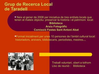 Grup de Recerca Local  de Taradell Neix el gener de 2008 per iniciativa de tres entitats locals que  tenen el mateix objectiu: preservar la història i el patrimoni  local: Biblioteca  Arxiu Fotogràfic  Comissió Festes Sant Antoni Abat Format inicialment per unes 10 persones de l’àmbit cultural local: historiadors, arxivers, bibliotecaris, periodistes, mestres … Treball voluntari, obert a tothom Lloc de reunió :  Biblioteca 