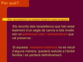 Per què? Els records dels taradellencs que han estat testimoni d’un segle de canvis a tots nivells són un  patrimoni únic i extraordinari  que cal preservar. Si aquesta  memòria històrica  no es recull  d’alguna manera, quedarà reduïda a l’àmbit  familiar i es perderà   definitivament. Per reconstruïr la nostra història més propera 