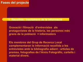 Fases del projecte 1. Recollida i tractament de la informació Gravació i filmació  d’entrevistes  als  protagonistes de la història, les persones més grans de la població  = informadors Els membres del Grup de Recerca Local  complementaran la informació recollida a les entrevistes amb la bibliografia adient : articles de premsa, fotografies de l’Arxiu Fotogràfic, cartells i material divers. 