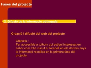 Fases del projecte 2. Difusió de la informació obtinguda Creació i difusió del web del projecte Objectiu :  Fer accessible a tothom qui estigui interessat en  saber com s’ha viscut a Taradell en els darrers anys la informació recollida en la primera fase del projecte. 