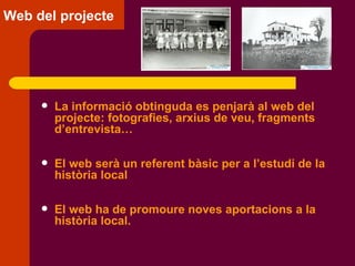 Web del projecte La informació obtinguda es penjarà al web del projecte: fotografies, arxius de veu, fragments d’entrevista… El web serà un referent bàsic per a l’estudi de la història local El web ha de promoure noves aportacions a la història local. 