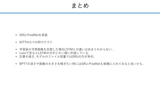 まとめ
• GRU-PredNetを実装
• KITTIの1つの例でテスト
• 学習後の予想画像を目視した場合LSTMとの違いはあまりわからない.
• Lossで見るとLSTMの方が小さい値に到達している.
• 計算の速さ, モデルのファイル容量ではGRUの方が有利.
• BPTTの深さや画像の大きさを稼ぎたい時にはGRU-PredNetも候補に入れてみると良いかも.
 