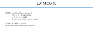 LSTMとGRU
LSTM(Long-Short Term Memory)
ポピュラーなRNNの拡張.
メモリーセルを導入
3つのゲート(input, forget, output)
LSTM以外の構造はないの?
GRU(Gated Reccurent Unit)はその一つ.
 