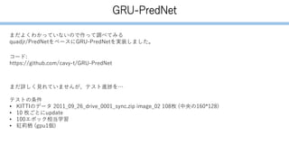 GRU-PredNet
まだよくわかっていないので作って調べてみる
quadjr/PredNetをベースにGRU-PredNetを実装しました。
コード:
https://github.com/cavy-t/GRU-PredNet
まだ詳しく見れていませんが、テスト進捗を…
テストの条件
• KITTIのデータ 2011_09_26_drive_0001_sync.zip image_02 108枚 (中央の160*128)
• 10 枚ごとにupdate
• 100エポック相当学習
• 紅莉栖 (gpu1個)
 
