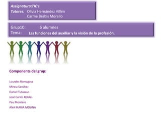 Assignatura:TIC’s
 Tutores: Olivia Hernández Villén
          Carme Berbis Morello

 Grup10:        6 alumnes
 Tema:   Las funciones del auxiliar y la visión de la profesión.




Components del grup:

Lourdes Romagosa
Mireia Sanchez
Daniel Tutusaus
José Carlos Robles
Pau Montero
ANA MARIA MOLINA
 