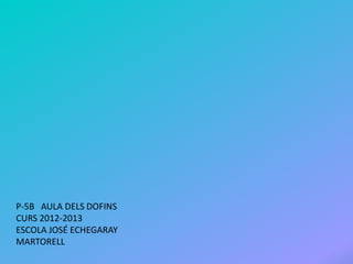 P-5B AULA DELS DOFINS
CURS 2012-2013
ESCOLA JOSÉ ECHEGARAY
MARTORELL
 