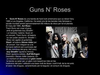 Guns N’ Roses Guns N' Roses  és una banda de hard rock americana que va nèixer l'any 1985 a Los Angeles, Califòrnia. Ha estat una de les bandes més famoses a escala mundial venent aproximadament 90 millons de discs per tot el planeta. El març del 1985,  Axl Rose  i  Tracii Guns van crear el grup, amb el guitarrista Izzy Stradlin‘ i un baixista i bateria. Quan en  un concert, Tracii Guns i el bateria no van poder assistir-hi, Stradlin’ i Rose van agafar al guitarrista  Slash  i al bateria  Steven Adler  per al concert. Van integrar-se a la  formació definint així a principis del  86 els membres del grup: Axl (veu), Izzy Stradlin‘  (guitarra rítmica),  Slash (guitarra solista),  Duff McKagan   (baixista) i Steven Adler (bateria). En un moment on destacava el  glam metal , la banda va optar per un glam rock basant-se més en les tradicions del país i utilitzant una base molt de blues i rock'n'roll, de la mà amb el sexe i les drogues, caracteritzats per la beguda i el consum de drogues. 
