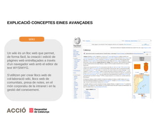 EXPLICACIÓ CONCEPTES EINES AVANÇADES
Un wiki és un lloc web que permet,
de forma fàcil, la creació i edició de
pàgines web entrellaçades a través
d'un navegador web amb el editor de
text WYSIWYG.
S'utilitzen per crear llocs web de
col·laboració wiki, llocs web de
comunitats, presa de notes, en el
món corporatiu de la intranet i en la
gestió del coneixement.
WIKI
 