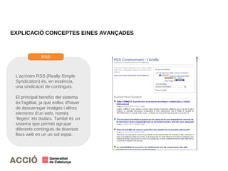 EXPLICACIÓ CONCEPTES EINES AVANÇADES
L'acrònim RSS (Really Simple
Syndication) és, en essència,
una sindicació de continguts.
El principal benefici del sistema
és l'agilitat, ja que enlloc d’haver
de descarregar imatges i altres
elements d’un web, només
‘llegeix’ els titulars. També és un
sistema que permet agrupar
diferents continguts de diversos
llocs web en un un sol espai.
RSS
 