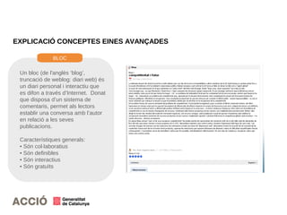 EXPLICACIÓ CONCEPTES EINES AVANÇADES
Un bloc (de l'anglès ‘blog’,
truncació de weblog: diari web) és
un diari personal i interactiu que
es difon a través d’Internet. Donat
que disposa d’un sistema de
comentaris, permet als lectors
establir una conversa amb l’autor
en relació a les seves
publicacions.
Característiques generals:
• Són col·laboratius
• Són definibles
• Són interactius
• Són gratuïts
BLOC
 