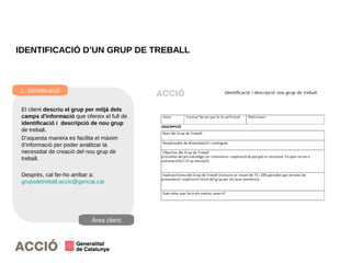 22
IDENTIFICACIÓ D’UN GRUP DE TREBALL
1. Identificació
Àrea client
El client descriu el grup per mitjà dels
camps d'informació que ofereix el full de
identificació i descripció de nou grup
de treball.
D’aquesta manera es facilita el màxim
d’informació per poder analitzar la
necessitat de creació del nou grup de
treball.
Després, cal fer-ho arribar a:
grupsdetreball.accio@gencat.cat
 
