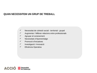 QUAN NECESSITEM UN GRUP DE TREBALL
 Necessitat de cohesió social - territorial - grupal
 Augmentar / Millorar relacions entre professionals
 Agrupar el coneixement
 Necessitats d'Aprenentatge
 Promoció d'Iniciatives
 Investigació i Innovació
 Eficiència Operativa
 
