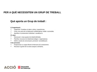 PER A QUÈ NECESSITEM UN GRUP DE TREBALL
A l'organització
 Organitzar i focalitzar el talent, esforç i experiències.
 Crear una xarxa de col·laboració multidisciplinar visible i accessible.
 Aprofitar el coneixement individual i canalitzar-lo.
Al grup
 Estructurar i crear pautes de treball definides.
 Planificar recursos de treball (tecnològics i organitzatius).
 Definir canals de comunicació, promoció i sensibilització.
A les persones
 Proporcionar un espai eficient d'intercanvi de coneixement.
 Recolzar la gestió de la seves tasques ordinàries.
Què aporta un Grup de treball :
 