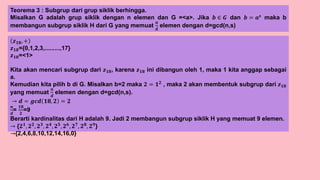 Teorema 3 : Subgrup dari grup siklik berhingga.
Misalkan G adalah grup siklik dengan n elemen dan G =<a>. Jika 𝒃 ∈ 𝑮 dan 𝒃 = 𝒂𝒔
maka b
membangun subgrup siklik H dari G yang memuat
𝒏
𝒅
elemen dengan d=gcd(n,s)
𝒛𝟏𝟖, +
𝒛𝟏𝟖={0,1,2,3,.........,17}
𝒛𝟏𝟖=<1>
Kita akan mencari subgrup dari 𝒛𝟏𝟖, karena 𝒛𝟏𝟖 ini dibangun oleh 1, maka 1 kita anggap sebagai
a.
Kemudian kita pilih b di G. Misalkan b=2 maka 𝟐 = 𝟏𝟐 , maka 2 akan membentuk subgrup dari 𝒛𝟏𝟖
yang memuat
𝒏
𝒅
elemen dengan d=gcd(n,s).
→ 𝒅 = 𝒈𝒄𝒅 𝟏𝟖, 𝟐 = 𝟐
𝒏
𝒅
=
𝟏𝟖
𝟐
=9
Berarti kardinalitas dari H adalah 9. Jadi 2 membangun subgrup siklik H yang memuat 9 elemen.
→ {𝟐𝟏
, 𝟐𝟐
, 𝟐𝟑
, 𝟐𝟒
, 𝟐𝟓
, 𝟐𝟔
, 𝟐𝟕
, 𝟐𝟖
, 𝟐𝟗
}
→{2,4,6,8,10,12,14,16,0}
 