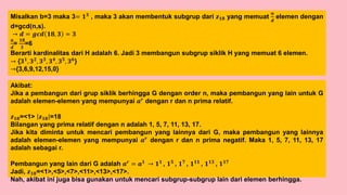 Misalkan b=3 maka 3= 𝟏𝟑
, maka 3 akan membentuk subgrup dari 𝒛𝟏𝟖 yang memuat
𝒏
𝒅
elemen dengan
d=gcd(n,s).
→ 𝒅 = 𝒈𝒄𝒅 𝟏𝟖, 𝟑 = 𝟑
𝒏
𝒅
=
𝟏𝟖
𝟑
=6
Berarti kardinalitas dari H adalah 6. Jadi 3 membangun subgrup siklik H yang memuat 6 elemen.
→ {𝟑𝟏
, 𝟑𝟐
, 𝟑𝟑
, 𝟑𝟒
, 𝟑𝟓
, 𝟑𝟔
}
→{3,6,9,12,15,0}
Akibat:
Jika a pembangun dari grup siklik berhingga G dengan order n, maka pembangun yang lain untuk G
adalah elemen-elemen yang mempunyai 𝒂𝒓
dengan r dan n prima relatif.
𝒛𝟏𝟖=<1> 𝒛𝟏𝟖 =18
Bilangan yang prima relatif dengan n adalah 1, 5, 7, 11, 13, 17.
Jika kita diminta untuk mencari pembangun yang lainnya dari G, maka pembangun yang lainnya
adalah elemen-elemen yang mempunyai 𝒂𝒓
dengan r dan n prima negatif. Maka 1, 5, 7, 11, 13, 17
adalah sebagai r.
Pembangun yang lain dari G adalah 𝒂𝒓
= 𝒂𝟏
→ 𝟏𝟏
, 𝟏𝟓
, 𝟏𝟕
, 𝟏𝟏𝟏
, 𝟏𝟏𝟑
, 𝟏𝟏𝟕
Jadi, 𝒛𝟏𝟖=<1>,<5>,<7>,<11>,<13>,<17>.
Nah, akibat ini juga bisa gunakan untuk mencari subgrup-subgrup lain dari elemen berhingga.
 