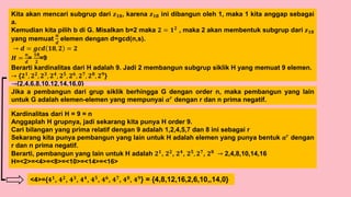 Kita akan mencari subgrup dari 𝒛𝟏𝟖, karena 𝒛𝟏𝟖 ini dibangun oleh 1, maka 1 kita anggap sebagai
a.
Kemudian kita pilih b di G. Misalkan b=2 maka 𝟐 = 𝟏𝟐
, maka 2 akan membentuk subgrup dari 𝒛𝟏𝟖
yang memuat
𝒏
𝒅
elemen dengan d=gcd(n,s).
→ 𝒅 = 𝒈𝒄𝒅 𝟏𝟖, 𝟐 = 𝟐
𝑯 =
𝒏
𝒅
=
𝟏𝟖
𝟐
=9
Berarti kardinalitas dari H adalah 9. Jadi 2 membangun subgrup siklik H yang memuat 9 elemen.
→ {𝟐𝟏, 𝟐𝟐, 𝟐𝟑, 𝟐𝟒, 𝟐𝟓, 𝟐𝟔, 𝟐𝟕, 𝟐𝟖, 𝟐𝟗}
→{2,4,6,8,10,12,14,16,0}
Kardinalitas dari H = 9 = n
Anggaplah H grupnya, jadi sekarang kita punya H order 9.
Cari bilangan yang prima relatif dengan 9 adalah 1,2,4,5,7 dan 8 ini sebagai r
Sekarang kita punya pembangun yang lain untuk H adalah elemen yang punya bentuk 𝒂𝒓 dengan
r dan n prima negatif.
Berarti, pembangun yang lain untuk H adalah 𝟐𝟏, 𝟐𝟐, 𝟐𝟒, 𝟐𝟓, 𝟐𝟕, 𝟐𝟖 → 2,4,8,10,14,16
H=<2>=<4>=<8>=<10>=<14>=<16>
Jika a pembangun dari grup siklik berhingga G dengan order n, maka pembangun yang lain
untuk G adalah elemen-elemen yang mempunyai 𝒂𝒓 dengan r dan n prima negatif.
<4>={𝟒𝟏
, 𝟒𝟐
, 𝟒𝟑
, 𝟒𝟒
, 𝟒𝟓
, 𝟒𝟔
, 𝟒𝟕
, 𝟒𝟖
, 𝟒𝟗
} = {4,8,12,16,2,6,10,,14,0}
 