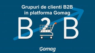 Grupuri de clienti B2B
in platforma Gomag
 