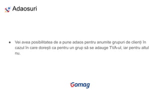 Adaosuri
● Vei avea posibilitatea de a pune adaos pentru anumite grupuri de clienți în
cazul în care dorești ca pentru un grup să se adauge TVA-ul, iar pentru altul
nu.
 