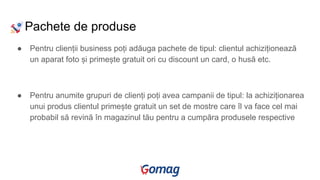 Pachete de produse
● Pentru clienții business poți adăuga pachete de tipul: clientul achiziționează
un aparat foto și primește gratuit ori cu discount un card, o husă etc.
● Pentru anumite grupuri de clienți poți avea campanii de tipul: la achiziționarea
unui produs clientul primește gratuit un set de mostre care îl va face cel mai
probabil să revină în magazinul tău pentru a cumpăra produsele respective
 
