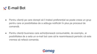 E-mail Bot
● Pentru clienții pe care dorești să îi tratezi preferențial se poate creea un grup
pentru care ai posibilitatea de a adăuga notificări în plus pe procesul de
comandă.
● Pentru clienții business care achiziționează consumabile, de exemplu, ai
posibilitatea de a seta un e-mail bot care să le reamintească periodic că este
vremea să refacă comanda.
 