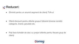 Reduceri:
● Elimină pentru un anumit segment de clienți TVA-ul
● Oferă discount pentru diferite grupuri folosind diverse condiții:
categorie, brand, greutate etc.
● Poți face lichidări de stoc cu prețuri diferite pentru fiecare grup de
clienți
 
