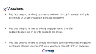 Vouchere:
● Poți face un grup de clienți cu aceeași zodie ori născuți în aceeași lună și le
poți trimite un voucher cadou în perioada respectivă
● Poți crea un grup în care să adaugi angajații pentru a le oferi
cadouri/discount-uri în diferite perioade ale anului.
● Poți face un grup în care să adaugi infulencerii care-ți promovează magazinul
pentru a le oferi un voucher. Pot folosi voucherul respectiv într-un giveaway.
 