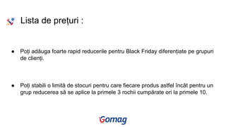 Lista de prețuri :
● Poți adăuga foarte rapid reducerile pentru Black Friday diferențiate pe grupuri
de clienți.
● Poți stabili o limită de stocuri pentru care fiecare produs astfel încât pentru un
grup reducerea să se aplice la primele 3 rochii cumpărate ori la primele 10.
 