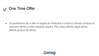 ● Ai posibilitatea de a oferi în pagina de finalizare a comenzii diverse produse la
reducere pentru a mări valoarea coșului. Poți creea diferite reguli pentru
diferite grupuri de clienți.
One Time Offer
 