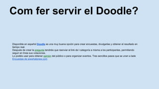 Com fer servir el Doodle?
Disponible en espa?ol Doodle es una muy buena opcin para crear encuestas, divulgarlas y obtener el resultado en
tiempo real.
Despus de crear la pregunta tendris que reenviar el link de l categora a misma a los participantes, permitiendo
seguir en lnea sus votaciones.
Lo podis usar para obtener opinin del pblico o para organizar eventos. Tres sencillos pasos que se unen a lade
Encuestas de wwwhatsnew.com
 