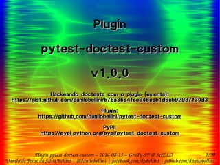 1/30
Danilo de Jesus da Silva Bellini | @danilobellini | facebook.com/djsbellini | github.com/danilobellini
Plugin pytest-doctest-custom – 2016-08-13 – GruPy-SP @ SciELO
Plugin
pytest-doctest-custom
v1.0.0
Hackeando doctests com o plugin (ementa):
https://gist.github.com/danilobellini/b76a36c4fcc946ecb1d6cb92987f30d3
Plugin:
https://github.com/danilobellini/pytest-doctest-custom
PyPI:
https://pypi.python.org/pypi/pytest-doctest-custom
Plugin
pytest-doctest-custom
v1.0.0
Hackeando doctests com o plugin (ementa):
https://gist.github.com/danilobellini/b76a36c4fcc946ecb1d6cb92987f30d3
Plugin:
https://github.com/danilobellini/pytest-doctest-custom
PyPI:
https://pypi.python.org/pypi/pytest-doctest-custom
 