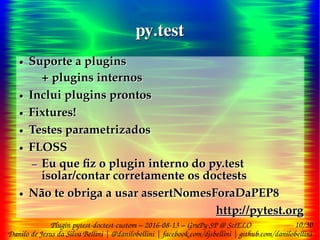 10/30
Danilo de Jesus da Silva Bellini | @danilobellini | facebook.com/djsbellini | github.com/danilobellini
Plugin pytest-doctest-custom – 2016-08-13 – GruPy-SP @ SciELO
py.testpy.test
● Suporte a plugins
+ plugins internos
● Inclui plugins prontos
● Fixtures!
● Testes parametrizados
● FLOSS
– Eu que fiz o plugin interno do py.test
isolar/contar corretamente os doctests
● Não te obriga a usar assertNomesForaDaPEP8
http://pytest.org
● Suporte a plugins
+ plugins internos
● Inclui plugins prontos
● Fixtures!
● Testes parametrizados
● FLOSS
– Eu que fiz o plugin interno do py.test
isolar/contar corretamente os doctests
● Não te obriga a usar assertNomesForaDaPEP8
http://pytest.org
 