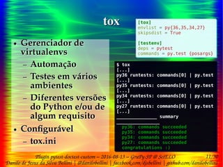 11/30
Danilo de Jesus da Silva Bellini | @danilobellini | facebook.com/djsbellini | github.com/danilobellini
Plugin pytest-doctest-custom – 2016-08-13 – GruPy-SP @ SciELO
toxtox
● Gerenciador de
virtualenvs
– Automação
– Testes em vários
ambientes
– Diferentes versões
do Python e/ou de
algum requisito
● Configurável
– tox.ini
● Gerenciador de
virtualenvs
– Automação
– Testes em vários
ambientes
– Diferentes versões
do Python e/ou de
algum requisito
● Configurável
– tox.ini
[tox]
envlist = py{36,35,34,27}
skipsdist = True
[testenv]
deps = pytest
commands = py.test {posargs}
[tox]
envlist = py{36,35,34,27}
skipsdist = True
[testenv]
deps = pytest
commands = py.test {posargs}
$ tox
[...]
py36 runtests: commands[0] | py.test
[...]
py35 runtests: commands[0] | py.test
[...]
py34 runtests: commands[0] | py.test
[...]
py27 runtests: commands[0] | py.test
[...]
_______________ summary
________________
py36: commands succeeded
py35: commands succeeded
py34: commands succeeded
py27: commands succeeded
congratulations :)
$ tox
[...]
py36 runtests: commands[0] | py.test
[...]
py35 runtests: commands[0] | py.test
[...]
py34 runtests: commands[0] | py.test
[...]
py27 runtests: commands[0] | py.test
[...]
_______________ summary
________________
py36: commands succeeded
py35: commands succeeded
py34: commands succeeded
py27: commands succeeded
congratulations :)
 
