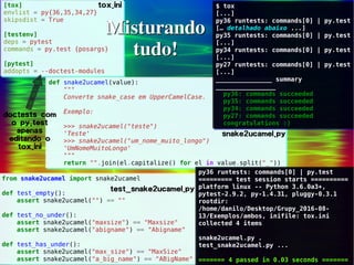 12/30
Danilo de Jesus da Silva Bellini | @danilobellini | facebook.com/djsbellini | github.com/danilobellini
Plugin pytest-doctest-custom – 2016-08-13 – GruPy-SP @ SciELO
[tox]
envlist = py{36,35,34,27}
skipsdist = True
[testenv]
deps = pytest
commands = py.test {posargs}
[pytest]
addopts = --doctest-modules
[tox]
envlist = py{36,35,34,27}
skipsdist = True
[testenv]
deps = pytest
commands = py.test {posargs}
[pytest]
addopts = --doctest-modules
Misturando
tudo!
Misturando
tudo!
from snake2ucamel import snake2ucamel
def test_empty():
assert snake2ucamel("") == ""
def test_no_under():
assert snake2ucamel("maxsize") == "Maxsize"
assert snake2ucamel("abigname") == "Abigname"
def test_has_under():
assert snake2ucamel("max_size") == "MaxSize"
assert snake2ucamel("a_big_name") == "ABigName"
from snake2ucamel import snake2ucamel
def test_empty():
assert snake2ucamel("") == ""
def test_no_under():
assert snake2ucamel("maxsize") == "Maxsize"
assert snake2ucamel("abigname") == "Abigname"
def test_has_under():
assert snake2ucamel("max_size") == "MaxSize"
assert snake2ucamel("a_big_name") == "ABigName"
def snake2ucamel(value):
"""
Converte snake_case em UpperCamelCase.
Exemplo:
>>> snake2ucamel("teste")
'Teste'
>>> snake2ucamel("um_nome_muito_longo")
'UmNomeMuitoLongo'
"""
return "".join(el.capitalize() for el in value.split("_"))
def snake2ucamel(value):
"""
Converte snake_case em UpperCamelCase.
Exemplo:
>>> snake2ucamel("teste")
'Teste'
>>> snake2ucamel("um_nome_muito_longo")
'UmNomeMuitoLongo'
"""
return "".join(el.capitalize() for el in value.split("_"))
tox.ini
snake2ucamel.py
test_snake2ucamel.py
doctests com
o py.test
apenas
editando o
tox.ini
$ tox
[...]
py36 runtests: commands[0] | py.test
[… detalhado abaixo ...]
py35 runtests: commands[0] | py.test
[...]
py34 runtests: commands[0] | py.test
[...]
py27 runtests: commands[0] | py.test
[...]
_______________ summary
________________
py36: commands succeeded
py35: commands succeeded
py34: commands succeeded
py27: commands succeeded
congratulations :)
$ tox
[...]
py36 runtests: commands[0] | py.test
[… detalhado abaixo ...]
py35 runtests: commands[0] | py.test
[...]
py34 runtests: commands[0] | py.test
[...]
py27 runtests: commands[0] | py.test
[...]
_______________ summary
________________
py36: commands succeeded
py35: commands succeeded
py34: commands succeeded
py27: commands succeeded
congratulations :)
py36 runtests: commands[0] | py.test
========= test session starts ==========
platform linux -- Python 3.6.0a3+,
pytest-2.9.2, py-1.4.31, pluggy-0.3.1
rootdir:
/home/danilo/Desktop/Grupy_2016-08-
13/Exemplos/ambos, inifile: tox.ini
collected 4 items
snake2ucamel.py .
test_snake2ucamel.py ...
======= 4 passed in 0.03 seconds =======
py36 runtests: commands[0] | py.test
========= test session starts ==========
platform linux -- Python 3.6.0a3+,
pytest-2.9.2, py-1.4.31, pluggy-0.3.1
rootdir:
/home/danilo/Desktop/Grupy_2016-08-
13/Exemplos/ambos, inifile: tox.ini
collected 4 items
snake2ucamel.py .
test_snake2ucamel.py ...
======= 4 passed in 0.03 seconds =======
 
