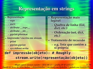 14/30
Danilo de Jesus da Silva Bellini | @danilobellini | facebook.com/djsbellini | github.com/danilobellini
Plugin pytest-doctest-custom – 2016-08-13 – GruPy-SP @ SciELO
Representação em stringsRepresentação em strings
● Representação
– repr
– ascii
– atributo __repr__
– atributo __str__
– pprint.pformat
● Impressão / escrita em stream
– print
– pprint.pprint
– sys.stdout.write
●
● Representação
– repr
– ascii
– atributo __repr__
– atributo __str__
– pprint.pformat
● Impressão / escrita em stream
– print
– pprint.pprint
– sys.stdout.write
●
● Representação mais
legível
– Quebra de linha (list,
dict, etc.)
– Ordenação (set, dict,
etc.)
● Tratamento de recursão
– e.g. lista que contém a
si própria
● Representação mais
legível
– Quebra de linha (list,
dict, etc.)
– Ordenação (set, dict,
etc.)
● Tratamento de recursão
– e.g. lista que contém a
si própria
def impressão(objeto): # Roughly
stream.write(representação(objeto))
def impressão(objeto): # Roughly
stream.write(representação(objeto))
 