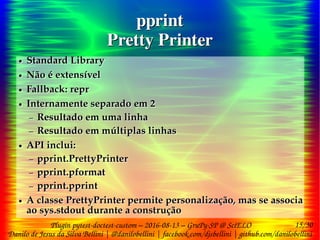15/30
Danilo de Jesus da Silva Bellini | @danilobellini | facebook.com/djsbellini | github.com/danilobellini
Plugin pytest-doctest-custom – 2016-08-13 – GruPy-SP @ SciELO
pprint
Pretty Printer
pprint
Pretty Printer
● Standard Library
● Não é extensível
● Fallback: repr
● Internamente separado em 2
– Resultado em uma linha
– Resultado em múltiplas linhas
● API inclui:
– pprint.PrettyPrinter
– pprint.pformat
– pprint.pprint
● A classe PrettyPrinter permite personalização, mas se associa
ao sys.stdout durante a construção
● Standard Library
● Não é extensível
● Fallback: repr
● Internamente separado em 2
– Resultado em uma linha
– Resultado em múltiplas linhas
● API inclui:
– pprint.PrettyPrinter
– pprint.pformat
– pprint.pprint
● A classe PrettyPrinter permite personalização, mas se associa
ao sys.stdout durante a construção
 