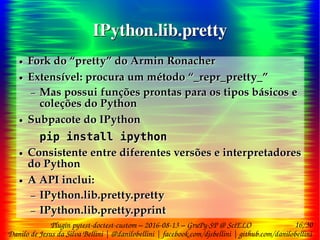 16/30
Danilo de Jesus da Silva Bellini | @danilobellini | facebook.com/djsbellini | github.com/danilobellini
Plugin pytest-doctest-custom – 2016-08-13 – GruPy-SP @ SciELO
IPython.lib.prettyIPython.lib.pretty
● Fork do “pretty” do Armin Ronacher
● Extensível: procura um método “_repr_pretty_”
– Mas possui funções prontas para os tipos básicos e
coleções do Python
● Subpacote do IPython
pip install ipython
● Consistente entre diferentes versões e interpretadores
do Python
● A API inclui:
– IPython.lib.pretty.pretty
– IPython.lib.pretty.pprint
● Fork do “pretty” do Armin Ronacher
● Extensível: procura um método “_repr_pretty_”
– Mas possui funções prontas para os tipos básicos e
coleções do Python
● Subpacote do IPython
pip install ipython
● Consistente entre diferentes versões e interpretadores
do Python
● A API inclui:
– IPython.lib.pretty.pretty
– IPython.lib.pretty.pprint
 