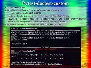 18/30
Danilo de Jesus da Silva Bellini | @danilobellini | facebook.com/djsbellini | github.com/danilobellini
Plugin pytest-doctest-custom – 2016-08-13 – GruPy-SP @ SciELO
Pytest-doctest-customPytest-doctest-custom
● Plugin para o py.test
● Ativado/controlado através de um único argumento no py.test:
--doctest-repr=MODULO:OBJETO
● Selecione a função que quiser para representar a saída de doctests, e.g.:
py.test --doctest-modules --doctest-repr=IPython.lib.pretty:pretty
● Tanto funções de representação como impressão podem ser usadas
● É o fim dos problemas com a ordenação ao fazer o seu doctest
● Plugin para o py.test
● Ativado/controlado através de um único argumento no py.test:
--doctest-repr=MODULO:OBJETO
● Selecione a função que quiser para representar a saída de doctests, e.g.:
py.test --doctest-modules --doctest-repr=IPython.lib.pretty:pretty
● Tanto funções de representação como impressão podem ser usadas
● É o fim dos problemas com a ordenação ao fazer o seu doctest
$ py.test --doctest-modules
========================= test session starts ==========================
platform linux -- Python 3.5.2, pytest-2.9.2, py-1.4.31, pluggy-0.3.1
rootdir: /home/danilo/Desktop/Grupy_2016-08-13/Exemplos/setdict,
inifile:
plugins: doctest-custom-1.1.0.dev0, cov-2.3.1, timeout-1.0.0
collected 1 items
test_setdict.py F
=============================== FAILURES ===============================
________________________ [doctest] test_setdict ________________________
002 >>> set("qwertyuiop")
Expected:
{'e', 'i', 'o', 'p', 'q', 'r', 't', 'u', 'w', 'y'}
Got:
{'r', 'e', 'q', 'w', 'y', 't', 'p', 'u', 'o', 'i'}
/home/danilo/Desktop/Grupy_2016-08-
13/Exemplos/setdict/test_setdict.py:2: DocTestFailure
======================= 1 failed in 0.02 seconds =======================
$ py.test --doctest-modules
========================= test session starts ==========================
platform linux -- Python 3.5.2, pytest-2.9.2, py-1.4.31, pluggy-0.3.1
rootdir: /home/danilo/Desktop/Grupy_2016-08-13/Exemplos/setdict,
inifile:
plugins: doctest-custom-1.1.0.dev0, cov-2.3.1, timeout-1.0.0
collected 1 items
test_setdict.py F
=============================== FAILURES ===============================
________________________ [doctest] test_setdict ________________________
002 >>> set("qwertyuiop")
Expected:
{'e', 'i', 'o', 'p', 'q', 'r', 't', 'u', 'w', 'y'}
Got:
{'r', 'e', 'q', 'w', 'y', 't', 'p', 'u', 'o', 'i'}
/home/danilo/Desktop/Grupy_2016-08-
13/Exemplos/setdict/test_setdict.py:2: DocTestFailure
======================= 1 failed in 0.02 seconds =======================
 