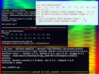 19/30
Danilo de Jesus da Silva Bellini | @danilobellini | facebook.com/djsbellini | github.com/danilobellini
Plugin pytest-doctest-custom – 2016-08-13 – GruPy-SP @ SciELO
$ py.test --doctest-modules --doctest-repr=IPython.lib.pretty:pretty
========================= test session starts ==========================
platform linux -- Python 3.5.2, pytest-2.9.2, py-1.4.31, pluggy-0.3.1
rootdir: /home/danilo/Desktop/Grupy_2016-08-13/Exemplos/setdict,
inifile:
plugins: doctest-custom-1.1.0.dev0, cov-2.3.1, timeout-1.0.0
collected 1 items
test_setdict.py .
======================= 1 passed in 0.01 seconds =======================
$ py.test --doctest-modules --doctest-repr=IPython.lib.pretty:pretty
========================= test session starts ==========================
platform linux -- Python 3.5.2, pytest-2.9.2, py-1.4.31, pluggy-0.3.1
rootdir: /home/danilo/Desktop/Grupy_2016-08-13/Exemplos/setdict,
inifile:
plugins: doctest-custom-1.1.0.dev0, cov-2.3.1, timeout-1.0.0
collected 1 items
test_setdict.py .
======================= 1 passed in 0.01 seconds =======================
$ py.test --doctest-modules
========================= test session starts ==========================
platform linux -- Python 3.5.2, pytest-2.9.2, py-1.4.31, pluggy-0.3.1
rootdir: /home/danilo/Desktop/Grupy_2016-08-13/Exemplos/setdict,
inifile:
plugins: doctest-custom-1.1.0.dev0, cov-2.3.1, timeout-1.0.0
collected 1 items
test_setdict.py F
=============================== FAILURES ===============================
________________________ [doctest] test_setdict ________________________
002 >>> set("qwertyuiop")
Expected:
{'e', 'i', 'o', 'p', 'q', 'r', 't', 'u', 'w', 'y'}
Got:
{'r', 'e', 'q', 'w', 'y', 't', 'p', 'u', 'o', 'i'}
/home/danilo/Desktop/Grupy_2016-08-
13/Exemplos/setdict/test_setdict.py:2: DocTestFailure
======================= 1 failed in 0.02 seconds =======================
$ py.test --doctest-modules
========================= test session starts ==========================
platform linux -- Python 3.5.2, pytest-2.9.2, py-1.4.31, pluggy-0.3.1
rootdir: /home/danilo/Desktop/Grupy_2016-08-13/Exemplos/setdict,
inifile:
plugins: doctest-custom-1.1.0.dev0, cov-2.3.1, timeout-1.0.0
collected 1 items
test_setdict.py F
=============================== FAILURES ===============================
________________________ [doctest] test_setdict ________________________
002 >>> set("qwertyuiop")
Expected:
{'e', 'i', 'o', 'p', 'q', 'r', 't', 'u', 'w', 'y'}
Got:
{'r', 'e', 'q', 'w', 'y', 't', 'p', 'u', 'o', 'i'}
/home/danilo/Desktop/Grupy_2016-08-
13/Exemplos/setdict/test_setdict.py:2: DocTestFailure
======================= 1 failed in 0.02 seconds =======================
"""
>>> set("qwertyuiop")
{'e', 'i', 'o', 'p', 'q', 'r', 't', 'u', 'w', 'y'}
>>> d = {}
>>> d["Uma primeira chave beeeem longa... "] = 1
>>> d["Outra primeira chave beeeem longa!"] = 2
>>> d
{'Outra primeira chave beeeem longa!': 2,
'Uma primeira chave beeeem longa... ': 1}
"""
"""
>>> set("qwertyuiop")
{'e', 'i', 'o', 'p', 'q', 'r', 't', 'u', 'w', 'y'}
>>> d = {}
>>> d["Uma primeira chave beeeem longa... "] = 1
>>> d["Outra primeira chave beeeem longa!"] = 2
>>> d
{'Outra primeira chave beeeem longa!': 2,
'Uma primeira chave beeeem longa... ': 1}
"""
 