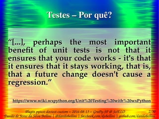 2/30
Danilo de Jesus da Silva Bellini | @danilobellini | facebook.com/djsbellini | github.com/danilobellini
Plugin pytest-doctest-custom – 2016-08-13 – GruPy-SP @ SciELO
Testes – Por quê?Testes – Por quê?
“[...], perhaps the most important
benefit of unit tests is not that it
ensures that your code works - it's that
it ensures that it stays working, that is,
that a future change doesn't cause a
regression.”
https://www.wiki.wxpython.org/Unit%20Testing%20with%20wxPython
“[...], perhaps the most important
benefit of unit tests is not that it
ensures that your code works - it's that
it ensures that it stays working, that is,
that a future change doesn't cause a
regression.”
https://www.wiki.wxpython.org/Unit%20Testing%20with%20wxPython
 