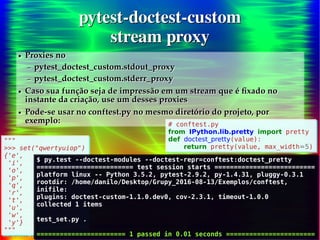 21/30
Danilo de Jesus da Silva Bellini | @danilobellini | facebook.com/djsbellini | github.com/danilobellini
Plugin pytest-doctest-custom – 2016-08-13 – GruPy-SP @ SciELO
pytest-doctest-custom
stream proxy
pytest-doctest-custom
stream proxy
"""
>>> set("qwertyuiop")
{'e',
'i',
'o',
'p',
'q',
'r',
't',
'u',
'w',
'y'}
"""
"""
>>> set("qwertyuiop")
{'e',
'i',
'o',
'p',
'q',
'r',
't',
'u',
'w',
'y'}
"""
● Proxies no
– pytest_doctest_custom.stdout_proxy
– pytest_doctest_custom.stderr_proxy
● Caso sua função seja de impressão em um stream que é fixado no
instante da criação, use um desses proxies
● Pode-se usar no conftest.py no mesmo diretório do projeto, por
exemplo:
● Proxies no
– pytest_doctest_custom.stdout_proxy
– pytest_doctest_custom.stderr_proxy
● Caso sua função seja de impressão em um stream que é fixado no
instante da criação, use um desses proxies
● Pode-se usar no conftest.py no mesmo diretório do projeto, por
exemplo:
$ py.test --doctest-modules --doctest-repr=conftest:doctest_pretty
========================= test session starts ==========================
platform linux -- Python 3.5.2, pytest-2.9.2, py-1.4.31, pluggy-0.3.1
rootdir: /home/danilo/Desktop/Grupy_2016-08-13/Exemplos/conftest,
inifile:
plugins: doctest-custom-1.1.0.dev0, cov-2.3.1, timeout-1.0.0
collected 1 items
test_set.py .
======================= 1 passed in 0.01 seconds =======================
$ py.test --doctest-modules --doctest-repr=conftest:doctest_pretty
========================= test session starts ==========================
platform linux -- Python 3.5.2, pytest-2.9.2, py-1.4.31, pluggy-0.3.1
rootdir: /home/danilo/Desktop/Grupy_2016-08-13/Exemplos/conftest,
inifile:
plugins: doctest-custom-1.1.0.dev0, cov-2.3.1, timeout-1.0.0
collected 1 items
test_set.py .
======================= 1 passed in 0.01 seconds =======================
# conftest.py
from IPython.lib.pretty import pretty
def doctest_pretty(value):
return pretty(value, max_width=5)
# conftest.py
from IPython.lib.pretty import pretty
def doctest_pretty(value):
return pretty(value, max_width=5)
 