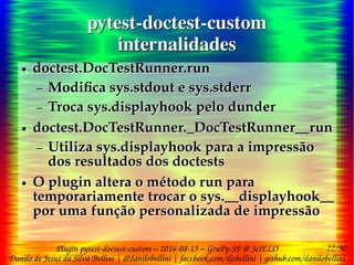 22/30
Danilo de Jesus da Silva Bellini | @danilobellini | facebook.com/djsbellini | github.com/danilobellini
Plugin pytest-doctest-custom – 2016-08-13 – GruPy-SP @ SciELO
pytest-doctest-custom
internalidades
pytest-doctest-custom
internalidades
● doctest.DocTestRunner.run
– Modifica sys.stdout e sys.stderr
– Troca sys.displayhook pelo dunder
● doctest.DocTestRunner._DocTestRunner__run
– Utiliza sys.displayhook para a impressão
dos resultados dos doctests
● O plugin altera o método run para
temporariamente trocar o sys.__displayhook__
por uma função personalizada de impressão
● doctest.DocTestRunner.run
– Modifica sys.stdout e sys.stderr
– Troca sys.displayhook pelo dunder
● doctest.DocTestRunner._DocTestRunner__run
– Utiliza sys.displayhook para a impressão
dos resultados dos doctests
● O plugin altera o método run para
temporariamente trocar o sys.__displayhook__
por uma função personalizada de impressão
 