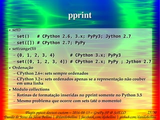 25/30
Danilo de Jesus da Silva Bellini | @danilobellini | facebook.com/djsbellini | github.com/danilobellini
Plugin pytest-doctest-custom – 2016-08-13 – GruPy-SP @ SciELO
pprintpprint
● set()
– set() # CPython 2.6, 3.x; PyPy3; Jython 2.7
– set([]) # CPython 2.7; PyPy
● set(range(5))
– {0, 1, 2, 3, 4} # CPython 3.x; PyPy3
– set([0, 1, 2, 3, 4]) # CPython 2.x; PyPy ; Jython 2.7
● Ordenação
– CPython 2.6+: sets sempre ordenados
– CPython 3.2+: sets ordenados apenas se a representação não couber
em uma linha
● Módulo collections
– Rotinas de formatação inseridas no pprint somente no Python 3.5
– Mesmo problema que ocorre com sets (até o momento)
● set()
– set() # CPython 2.6, 3.x; PyPy3; Jython 2.7
– set([]) # CPython 2.7; PyPy
● set(range(5))
– {0, 1, 2, 3, 4} # CPython 3.x; PyPy3
– set([0, 1, 2, 3, 4]) # CPython 2.x; PyPy ; Jython 2.7
● Ordenação
– CPython 2.6+: sets sempre ordenados
– CPython 3.2+: sets ordenados apenas se a representação não couber
em uma linha
● Módulo collections
– Rotinas de formatação inseridas no pprint somente no Python 3.5
– Mesmo problema que ocorre com sets (até o momento)
 