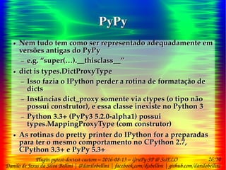 26/30
Danilo de Jesus da Silva Bellini | @danilobellini | facebook.com/djsbellini | github.com/danilobellini
Plugin pytest-doctest-custom – 2016-08-13 – GruPy-SP @ SciELO
PyPyPyPy
● Nem tudo tem como ser representado adequadamente em
versões antigas do PyPy
– e.g. “super(…).__thisclass__”
● dict is types.DictProxyType
– Isso fazia o IPython perder a rotina de formatação de
dicts
– Instâncias dict_proxy somente via ctypes (o tipo não
possui construtor), e essa classe inexiste no Python 3
– Python 3.3+ (PyPy3 5.2.0-alpha1) possui
types.MappingProxyType (com construtor)
● As rotinas do pretty printer do IPython for a preparadas
para ter o mesmo comportamento no CPython 2.7,
CPython 3.3+ e PyPy 5.3+
● Nem tudo tem como ser representado adequadamente em
versões antigas do PyPy
– e.g. “super(…).__thisclass__”
● dict is types.DictProxyType
– Isso fazia o IPython perder a rotina de formatação de
dicts
– Instâncias dict_proxy somente via ctypes (o tipo não
possui construtor), e essa classe inexiste no Python 3
– Python 3.3+ (PyPy3 5.2.0-alpha1) possui
types.MappingProxyType (com construtor)
● As rotinas do pretty printer do IPython for a preparadas
para ter o mesmo comportamento no CPython 2.7,
CPython 3.3+ e PyPy 5.3+
 