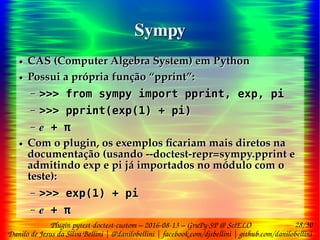 28/30
Danilo de Jesus da Silva Bellini | @danilobellini | facebook.com/djsbellini | github.com/danilobellini
Plugin pytest-doctest-custom – 2016-08-13 – GruPy-SP @ SciELO
SympySympy
● CAS (Computer Algebra System) em Python
● Possui a própria função “pprint”:
– >>> from sympy import pprint, exp, pi
– >>> pprint(exp(1) + pi)
– ℯ + π
● Com o plugin, os exemplos ficariam mais diretos na
documentação (usando --doctest-repr=sympy.pprint e
admitindo exp e pi já importados no módulo com o
teste):
– >>> exp(1) + pi
– ℯ + π
● CAS (Computer Algebra System) em Python
● Possui a própria função “pprint”:
– >>> from sympy import pprint, exp, pi
– >>> pprint(exp(1) + pi)
– ℯ + π
● Com o plugin, os exemplos ficariam mais diretos na
documentação (usando --doctest-repr=sympy.pprint e
admitindo exp e pi já importados no módulo com o
teste):
– >>> exp(1) + pi
– ℯ + π
 