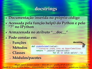 4/30
Danilo de Jesus da Silva Bellini | @danilobellini | facebook.com/djsbellini | github.com/danilobellini
Plugin pytest-doctest-custom – 2016-08-13 – GruPy-SP @ SciELO
docstringsdocstrings
● Documentação inserida no próprio código
● Acessada pela função help() do Python e pelo
“?” no IPython
● Armazenada no atributo “__doc__”
● Pode constar em:
– Funções
– Métodos
– Classes
– Módulos/pacotes
● Documentação inserida no próprio código
● Acessada pela função help() do Python e pelo
“?” no IPython
● Armazenada no atributo “__doc__”
● Pode constar em:
– Funções
– Métodos
– Classes
– Módulos/pacotes
def snake2ucamel(value):
"""Converte snake_case em UpperCamelCase."""
return "".join(el.capitalize()
for el in value.split("_"))
def snake2ucamel(value):
"""Converte snake_case em UpperCamelCase."""
return "".join(el.capitalize()
for el in value.split("_"))
docstring
 