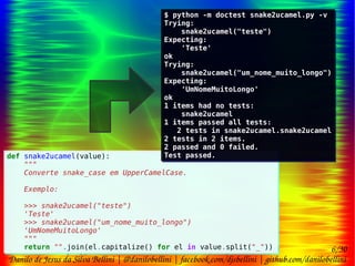 6/30
Danilo de Jesus da Silva Bellini | @danilobellini | facebook.com/djsbellini | github.com/danilobellini
Plugin pytest-doctest-custom – 2016-08-13 – GruPy-SP @ SciELO
def snake2ucamel(value):
"""
Converte snake_case em UpperCamelCase.
Exemplo:
>>> snake2ucamel("teste")
'Teste'
>>> snake2ucamel("um_nome_muito_longo")
'UmNomeMuitoLongo'
"""
return "".join(el.capitalize() for el in value.split("_"))
def snake2ucamel(value):
"""
Converte snake_case em UpperCamelCase.
Exemplo:
>>> snake2ucamel("teste")
'Teste'
>>> snake2ucamel("um_nome_muito_longo")
'UmNomeMuitoLongo'
"""
return "".join(el.capitalize() for el in value.split("_"))
$ python -m doctest snake2ucamel.py -v
Trying:
snake2ucamel("teste")
Expecting:
'Teste'
ok
Trying:
snake2ucamel("um_nome_muito_longo")
Expecting:
'UmNomeMuitoLongo'
ok
1 items had no tests:
snake2ucamel
1 items passed all tests:
2 tests in snake2ucamel.snake2ucamel
2 tests in 2 items.
2 passed and 0 failed.
Test passed.
$ python -m doctest snake2ucamel.py -v
Trying:
snake2ucamel("teste")
Expecting:
'Teste'
ok
Trying:
snake2ucamel("um_nome_muito_longo")
Expecting:
'UmNomeMuitoLongo'
ok
1 items had no tests:
snake2ucamel
1 items passed all tests:
2 tests in snake2ucamel.snake2ucamel
2 tests in 2 items.
2 passed and 0 failed.
Test passed.
 